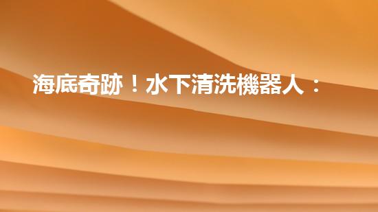 海底奇跡！水下清洗機器人：探索深海秘境，守護海洋生態(tài)！
